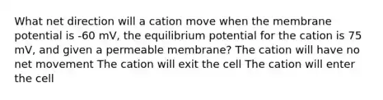 What net direction will a cation move when the membrane potential is -60 mV, the equilibrium potential for the cation is 75 mV, and given a permeable membrane? The cation will have no net movement The cation will exit the cell The cation will enter the cell