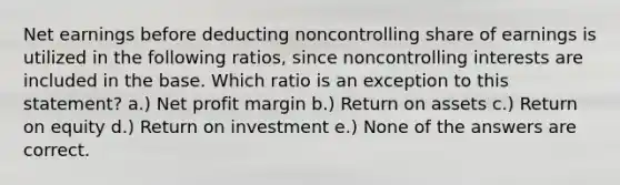 Net earnings before deducting noncontrolling share of earnings is utilized in the following ratios, since noncontrolling interests are included in the base. Which ratio is an exception to this statement? a.) Net profit margin b.) Return on assets c.) Return on equity d.) Return on investment e.) None of the answers are correct.