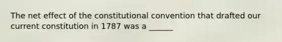 The net effect of the constitutional convention that drafted our current constitution in 1787 was a ______