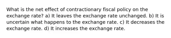 What is the net effect of contractionary <a href='https://www.questionai.com/knowledge/kPTgdbKdvz-fiscal-policy' class='anchor-knowledge'>fiscal policy</a> on the exchange rate? a) It leaves the exchange rate unchanged. b) It is uncertain what happens to the exchange rate. c) It decreases the exchange rate. d) It increases the exchange rate.