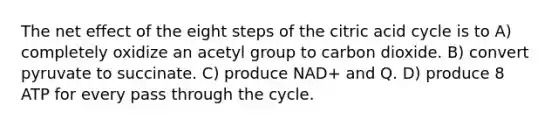 The net effect of the eight steps of the citric acid cycle is to A) completely oxidize an acetyl group to carbon dioxide. B) convert pyruvate to succinate. C) produce NAD+ and Q. D) produce 8 ATP for every pass through the cycle.