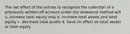 The net effect of the entries to recognize the collection of a previously written-off account under the allowance method will a. increase total equity only b. increase total assets and total equity c. decrease total assets d. have no effect on total assets or total equity