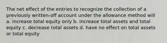 The net effect of the entries to recognize the collection of a previously written-off account under the allowance method will a. increase total equity only b. increase total assets and total equity c. decrease total assets d. have no effect on total assets or total equity