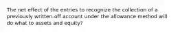 The net effect of the entries to recognize the collection of a previously written-off account under the allowance method will do what to assets and equity?