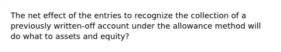 The net effect of the entries to recognize the collection of a previously written-off account under the allowance method will do what to assets and equity?