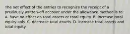 The net effect of the entries to recognize the receipt of a previously written-off account under the allowance method is to: A. have no effect on total assets or total equity. B. increase total equity only. C. decrease total assets. D. increase total assets and total equity.