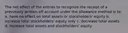 The net effect of the entries to recognize the receipt of a previously written-off account under the allowance method is to: a. have no effect on total assets or stockholders' equity b. increase total stockholders' equity only c. decrease total assets d. increase total assets and stockholders' equity