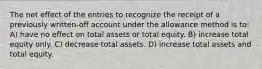 The net effect of the entries to recognize the receipt of a previously written-off account under the allowance method is to: A) have no effect on total assets or total equity. B) increase total equity only. C) decrease total assets. D) increase total assets and total equity.