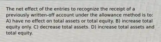 The net effect of the entries to recognize the receipt of a previously written-off account under the allowance method is to: A) have no effect on total assets or total equity. B) increase total equity only. C) decrease total assets. D) increase total assets and total equity.