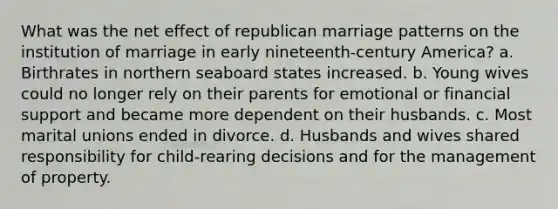 What was the net effect of republican marriage patterns on the institution of marriage in early nineteenth-century America? a. Birthrates in northern seaboard states increased. b. Young wives could no longer rely on their parents for emotional or financial support and became more dependent on their husbands. c. Most marital unions ended in divorce. d. Husbands and wives shared responsibility for child-rearing decisions and for the management of property.