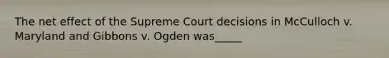 The net effect of the Supreme Court decisions in McCulloch v. Maryland and Gibbons v. Ogden was_____