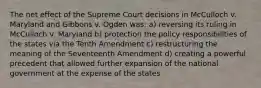 The net effect of the Supreme Court decisions in McCulloch v. Maryland and Gibbons v. Ogden was: a) reversing its ruling in McCulloch v. Maryland b) protection the policy responsibilities of the states via the Tenth Amendment c) restructuring the meaning of the Seventeenth Amendment d) creating a powerful precedent that allowed further expansion of the national government at the expense of the states