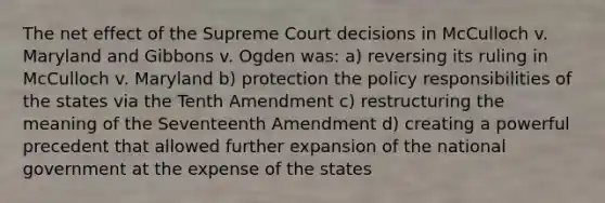 The net effect of the Supreme Court decisions in McCulloch v. Maryland and Gibbons v. Ogden was: a) reversing its ruling in McCulloch v. Maryland b) protection the policy responsibilities of the states via the Tenth Amendment c) restructuring the meaning of the Seventeenth Amendment d) creating a powerful precedent that allowed further expansion of the national government at the expense of the states