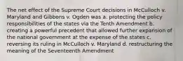 The net effect of the Supreme Court decisions in McCulloch v. Maryland and Gibbons v. Ogden was a. protecting the policy responsibilities of the states via the Tenth Amendment b. creating a powerful precedent that allowed further expansion of the national government at the expense of the states c. reversing its ruling in McCulloch v. Maryland d. restructuring the meaning of the Seventeenth Amendment