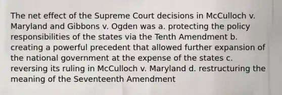 The net effect of the Supreme Court decisions in McCulloch v. Maryland and Gibbons v. Ogden was a. protecting the policy responsibilities of the states via the Tenth Amendment b. creating a powerful precedent that allowed further expansion of the national government at the expense of the states c. reversing its ruling in McCulloch v. Maryland d. restructuring the meaning of the Seventeenth Amendment