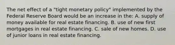 The net effect of a "tight monetary policy" implemented by the Federal Reserve Board would be an increase in the: A. supply of money available for real estate financing. B. use of new first mortgages in real estate financing. C. sale of new homes. D. use of junior loans in real estate financing.