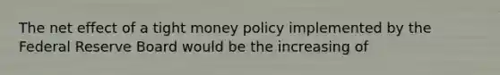 The net effect of a tight money policy implemented by the Federal Reserve Board would be the increasing of