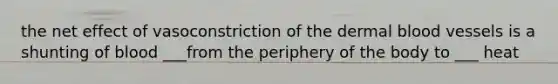 the net effect of vasoconstriction of the dermal blood vessels is a shunting of blood ___from the periphery of the body to ___ heat