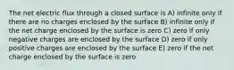 The net electric flux through a closed surface is A) infinite only if there are no charges enclosed by the surface B) infinite only if the net charge enclosed by the surface is zero C) zero if only negative charges are enclosed by the surface D) zero if only positive charges are enclosed by the surface E) zero if the net charge enclosed by the surface is zero