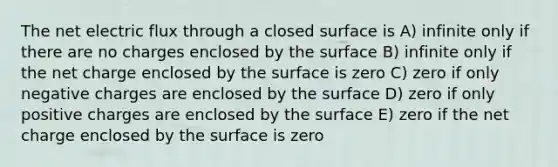 The net electric flux through a closed surface is A) infinite only if there are no charges enclosed by the surface B) infinite only if the net charge enclosed by the surface is zero C) zero if only negative charges are enclosed by the surface D) zero if only positive charges are enclosed by the surface E) zero if the net charge enclosed by the surface is zero