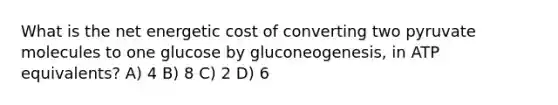 What is the net energetic cost of converting two pyruvate molecules to one glucose by gluconeogenesis, in ATP equivalents? A) 4 B) 8 C) 2 D) 6