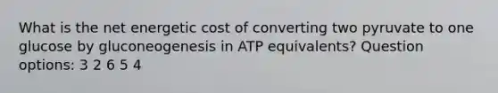 What is the net energetic cost of converting two pyruvate to one glucose by gluconeogenesis in ATP equivalents? Question options: 3 2 6 5 4