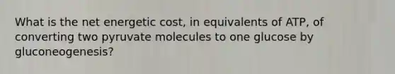 What is the net energetic cost, in equivalents of ATP, of converting two pyruvate molecules to one glucose by gluconeogenesis?