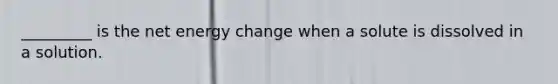 _________ is the net energy change when a solute is dissolved in a solution.