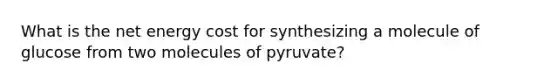 What is the net energy cost for synthesizing a molecule of glucose from two molecules of pyruvate?