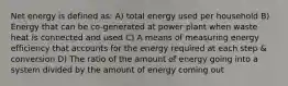 Net energy is defined as: A) total energy used per household B) Energy that can be co-generated at power plant when waste heat is connected and used C) A means of measuring energy efficiency that accounts for the energy required at each step & conversion D) The ratio of the amount of energy going into a system divided by the amount of energy coming out