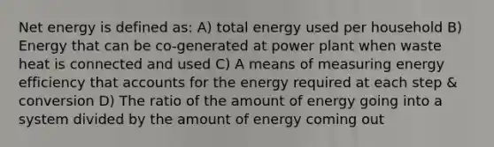 Net energy is defined as: A) total energy used per household B) Energy that can be co-generated at power plant when waste heat is connected and used C) A means of measuring energy efficiency that accounts for the energy required at each step & conversion D) The ratio of the amount of energy going into a system divided by the amount of energy coming out