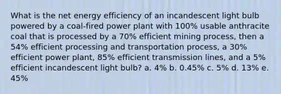 What is the net energy efficiency of an incandescent light bulb powered by a coal-fired power plant with 100% usable anthracite coal that is processed by a 70% efficient mining process, then a 54% efficient processing and transportation process, a 30% efficient power plant, 85% efficient transmission lines, and a 5% efficient incandescent light bulb? a. 4% b. 0.45% c. 5% d. 13% e. 45%