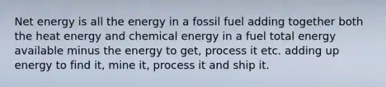 Net energy is all the energy in a fossil fuel adding together both the heat energy and chemical energy in a fuel total energy available minus the energy to get, process it etc. adding up energy to find it, mine it, process it and ship it.