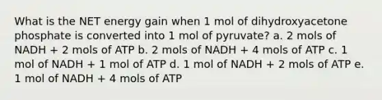 What is the NET energy gain when 1 mol of dihydroxyacetone phosphate is converted into 1 mol of pyruvate? a. 2 mols of NADH + 2 mols of ATP b. 2 mols of NADH + 4 mols of ATP c. 1 mol of NADH + 1 mol of ATP d. 1 mol of NADH + 2 mols of ATP e. 1 mol of NADH + 4 mols of ATP