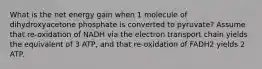 What is the net energy gain when 1 molecule of dihydroxyacetone phosphate is converted to pyruvate? Assume that re-oxidation of NADH via the electron transport chain yields the equivalent of 3 ATP, and that re-oxidation of FADH2 yields 2 ATP.