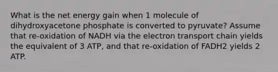 What is the net energy gain when 1 molecule of dihydroxyacetone phosphate is converted to pyruvate? Assume that re-oxidation of NADH via the electron transport chain yields the equivalent of 3 ATP, and that re-oxidation of FADH2 yields 2 ATP.