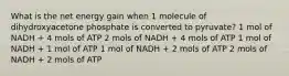 What is the net energy gain when 1 molecule of dihydroxyacetone phosphate is converted to pyruvate? 1 mol of NADH + 4 mols of ATP 2 mols of NADH + 4 mols of ATP 1 mol of NADH + 1 mol of ATP 1 mol of NADH + 2 mols of ATP 2 mols of NADH + 2 mols of ATP