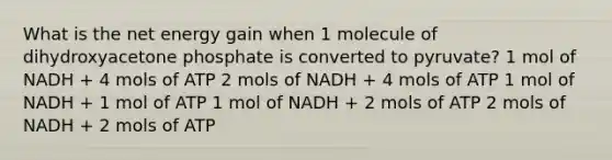 What is the net energy gain when 1 molecule of dihydroxyacetone phosphate is converted to pyruvate? 1 mol of NADH + 4 mols of ATP 2 mols of NADH + 4 mols of ATP 1 mol of NADH + 1 mol of ATP 1 mol of NADH + 2 mols of ATP 2 mols of NADH + 2 mols of ATP