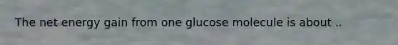 The net energy gain from one glucose molecule is about ..