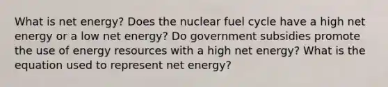 What is net energy? Does the nuclear fuel cycle have a high net energy or a low net energy? Do government subsidies promote the use of energy resources with a high net energy? What is the equation used to represent net energy?