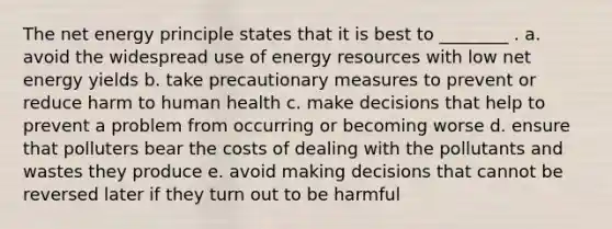 The net energy principle states that it is best to ________ . a. avoid the widespread use of energy resources with low net energy yields b. take precautionary measures to prevent or reduce harm to human health c. make decisions that help to prevent a problem from occurring or becoming worse d. ensure that polluters bear the costs of dealing with the pollutants and wastes they produce e. avoid making decisions that cannot be reversed later if they turn out to be harmful