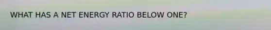 WHAT HAS A NET ENERGY RATIO BELOW ONE?