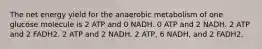 The net energy yield for the anaerobic metabolism of one glucose molecule is 2 ATP and 0 NADH. 0 ATP and 2 NADH. 2 ATP and 2 FADH2. 2 ATP and 2 NADH. 2 ATP, 6 NADH, and 2 FADH2.