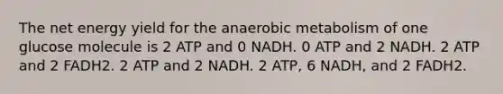 The net energy yield for the anaerobic metabolism of one glucose molecule is 2 ATP and 0 NADH. 0 ATP and 2 NADH. 2 ATP and 2 FADH2. 2 ATP and 2 NADH. 2 ATP, 6 NADH, and 2 FADH2.