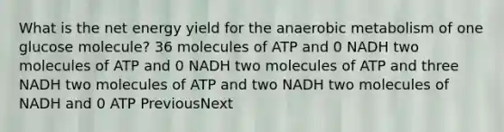 What is the net energy yield for the anaerobic metabolism of one glucose molecule? 36 molecules of ATP and 0 NADH two molecules of ATP and 0 NADH two molecules of ATP and three NADH two molecules of ATP and two NADH two molecules of NADH and 0 ATP PreviousNext