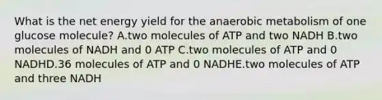 What is the net energy yield for the anaerobic metabolism of one glucose molecule? A.two molecules of ATP and two NADH B.two molecules of NADH and 0 ATP C.two molecules of ATP and 0 NADHD.36 molecules of ATP and 0 NADHE.two molecules of ATP and three NADH