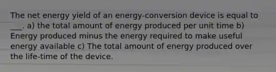 The net energy yield of an energy-conversion device is equal to ___. a) the total amount of energy produced per unit time b) Energy produced minus the energy required to make useful energy available c) The total amount of energy produced over the life-time of the device.