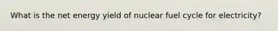 What is the net energy yield of nuclear fuel cycle for electricity?