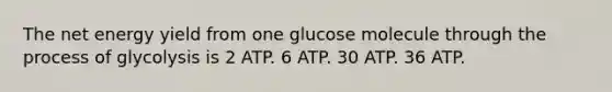 The net energy yield from one glucose molecule through the process of glycolysis is 2 ATP. 6 ATP. 30 ATP. 36 ATP.