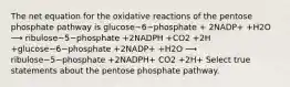 The net equation for the oxidative reactions of the pentose phosphate pathway is glucose−6−phosphate + 2NADP+ +H2O ⟶ ribulose−5−phosphate +2NADPH +CO2 +2H +glucose−6−phosphate +2NADP+ +H2O ⟶ ribulose−5−phosphate +2NADPH+ CO2 +2H+ Select true statements about the pentose phosphate pathway.